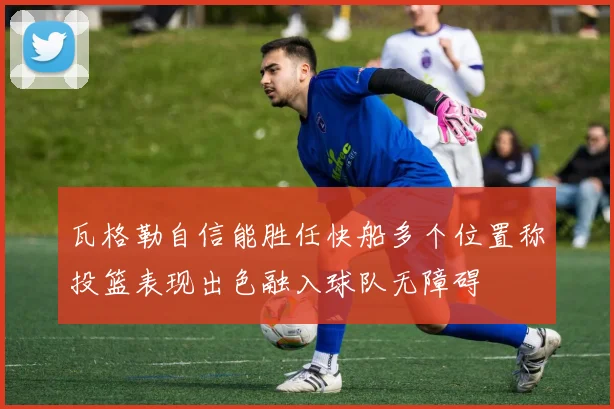 瓦格勒自信能胜任快船多个位置称投篮表现出色融入球队无障碍