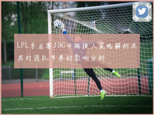 LPL季后赛JDG中路换人策略解析及其对团队节奏的影响分析
