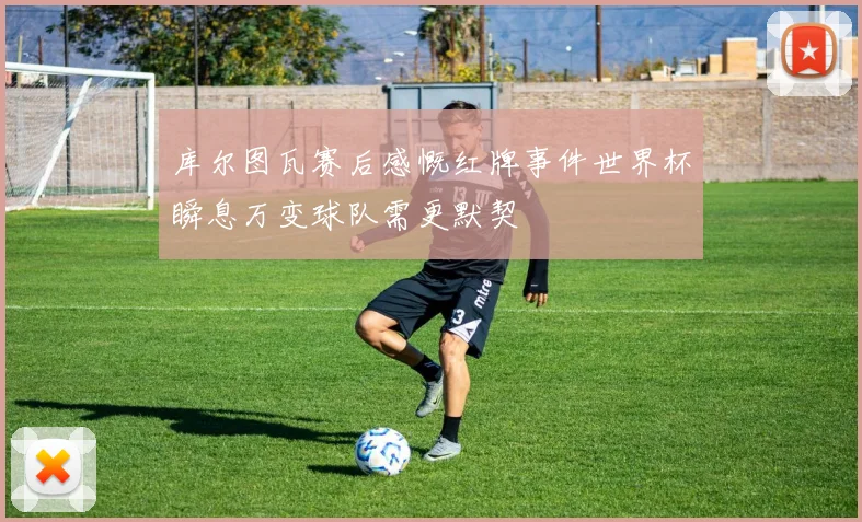 库尔图瓦赛后感慨红牌事件世界杯瞬息万变球队需更默契