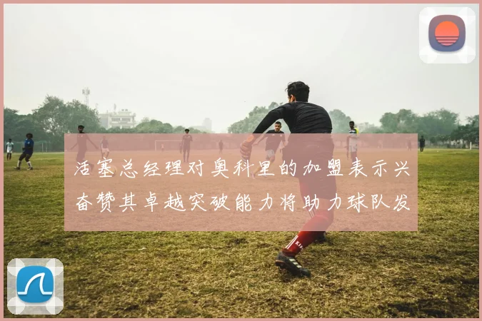 活塞总经理对奥科里的加盟表示兴奋赞其卓越突破能力将助力球队发展