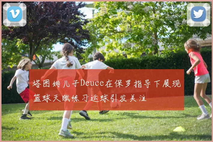 塔图姆儿子Deuce在保罗指导下展现篮球天赋练习运球引发关注