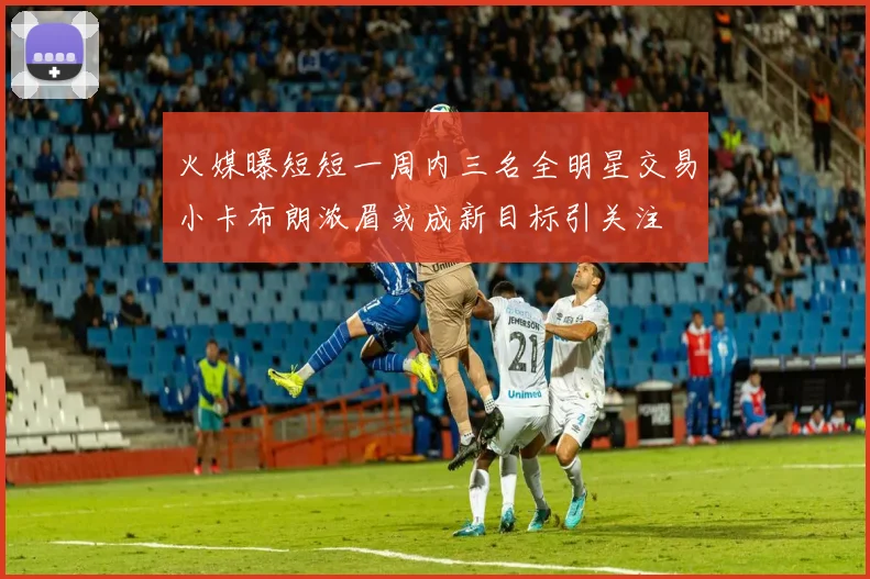 火媒曝短短一周内三名全明星交易小卡布朗浓眉或成新目标引关注