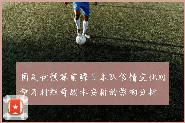 国足世预赛前瞻日本队伤情变化对伊万科维奇战术安排的影响分析