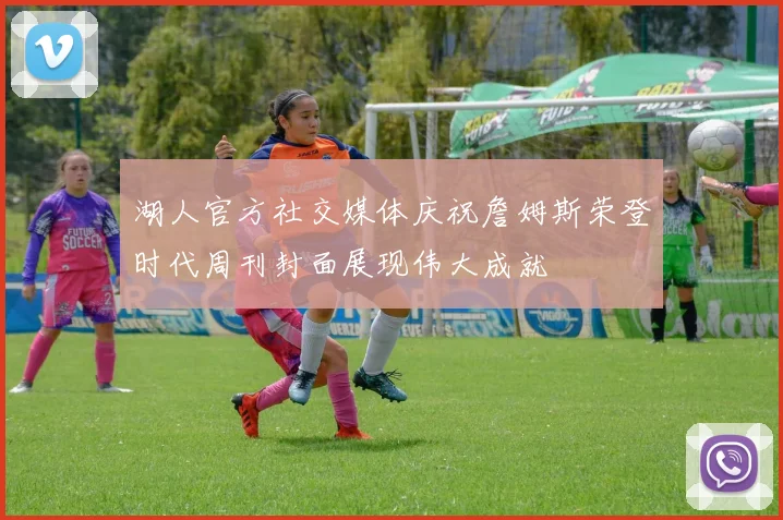 湖人官方社交媒体庆祝詹姆斯荣登时代周刊封面展现伟大成就