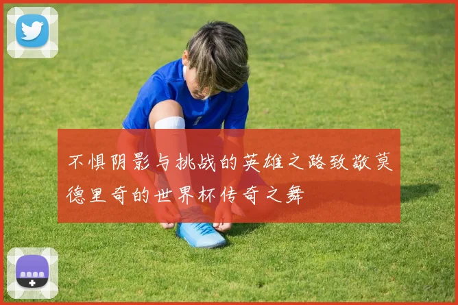 不惧阴影与挑战的英雄之路致敬莫德里奇的世界杯传奇之舞