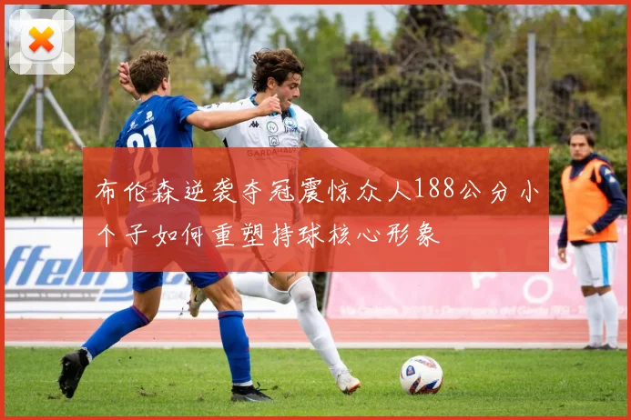 布伦森逆袭夺冠震惊众人188公分小个子如何重塑持球核心形象