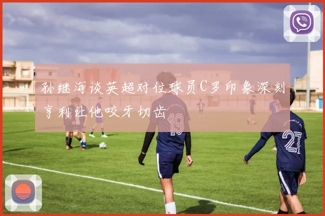 孙继海谈英超对位球员C罗印象深刻亨利让他咬牙切齿