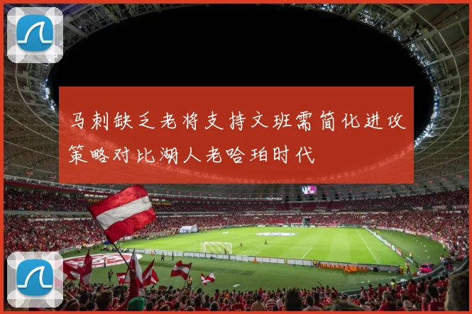 马刺缺乏老将支持文班需简化进攻策略对比湖人老哈珀时代