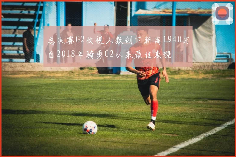 总决赛G2收视人数创下新高1940万自2018年骑勇G2以来最佳表现