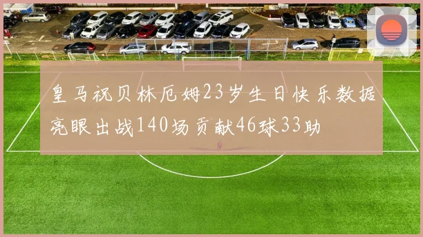 皇马祝贝林厄姆23岁生日快乐数据亮眼出战140场贡献46球33助