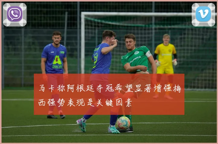 马卡称阿根廷夺冠希望显著增强梅西强势表现是关键因素