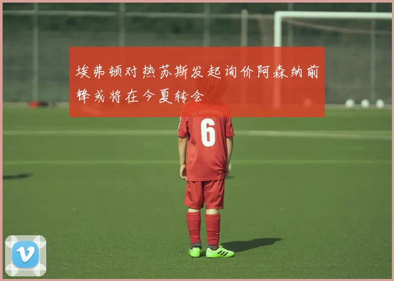 埃弗顿对热苏斯发起询价阿森纳前锋或将在今夏转会