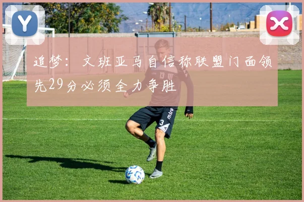 追梦:文班亚马自信称联盟门面领先29分必须全力争胜