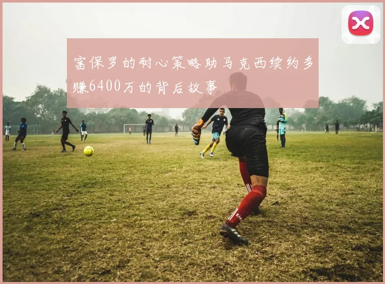 富保罗的耐心策略助马克西续约多赚6400万的背后故事