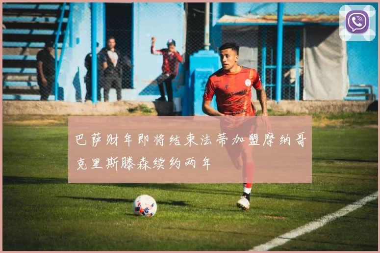 巴萨财年即将结束法蒂加盟摩纳哥克里斯滕森续约两年