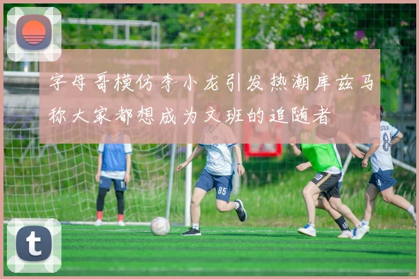 字母哥模仿李小龙引发热潮库兹马称大家都想成为文班的追随者