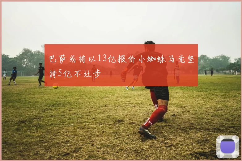 巴萨或将以13亿报价小蜘蛛马竞坚持5亿不让步