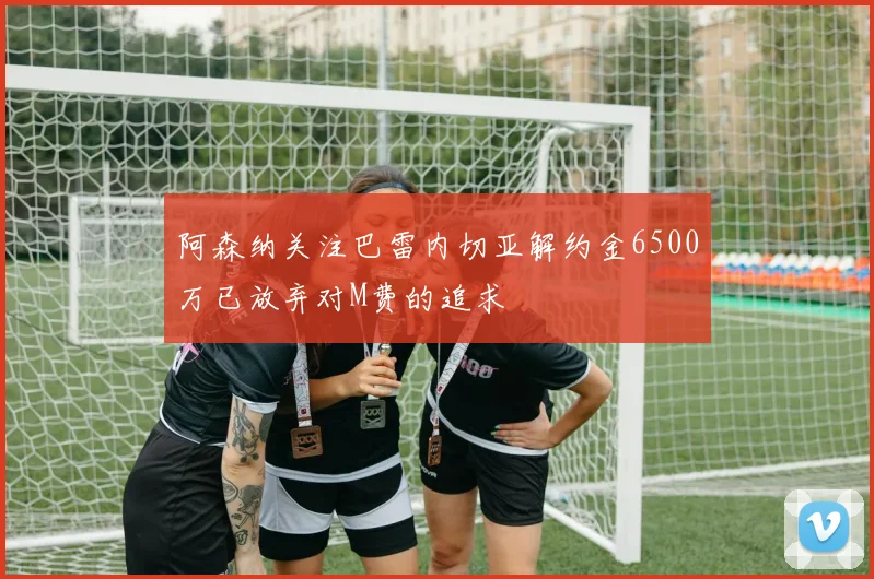 阿森纳关注巴雷内切亚解约金6500万已放弃对M费的追求