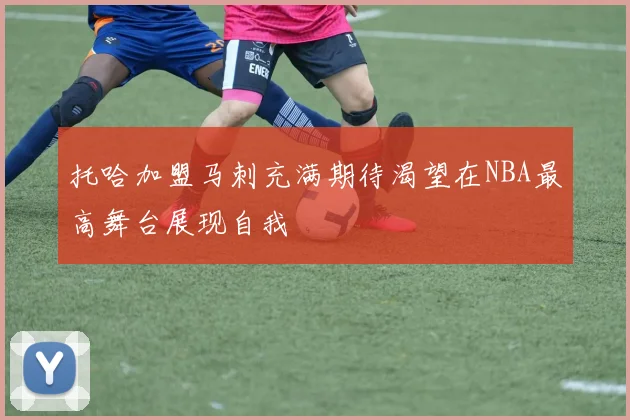 托哈加盟马刺充满期待渴望在NBA最高舞台展现自我