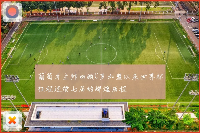 葡萄牙主帅回顾C罗加盟以来世界杯征程连续七届的辉煌历程