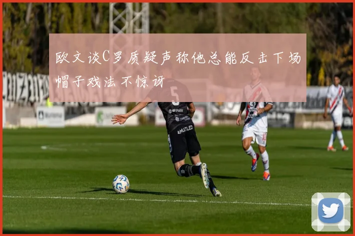 欧文谈C罗质疑声称他总能反击下场帽子戏法不惊讶