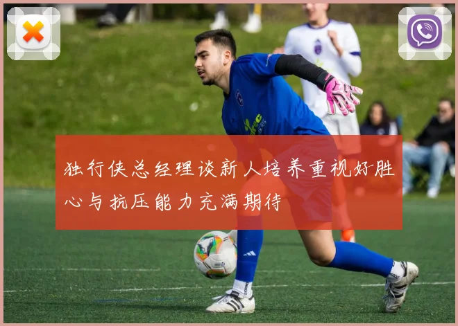 独行侠总经理谈新人培养重视好胜心与抗压能力充满期待